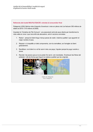 Anàlisi de la Sostenibilitat i models de negoci
d’aplicació al sector tèxtil-moda
- 43 -
Referents del model REUTILITZACIÓ: orientat al consumidor final
Patagonia (USA) fabrica roba d’esports d’aventura i creix en plena crisi (va facturar 350 milions de
dòlars al 2010 i 315 milions al 2009).
Impulsen la “Iniciativa de Fils Comuns”, una associació amb els seus clients per transformar la
roba vella en nova i que mai arribi als abocadors, amb 4 accions concretes:
1. Reduir: perquè el client tingui menys peces de vestir, màxima qualitat i que aguantin el
major nombre d’usos.
2. Reparar: si s’espatlla un dels components, com la cremallera, se l’arreglen al client
gratuïtament.
3. Reutilitzar: si el client no vol fer servir més una peça, l’ajuden perquè la pugui vendre o
donar.
4. Reciclar: les peces que ja no es poden fer servir, són reciclades. S’extreuen les fibres del
poliester i niló de forma que tinguin la mateixa qualitat que les originals.
Gràfic 29. Patagonia
Font: Patagonia
 