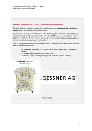 Anàlisi de la Sostenibilitat i models de negoci
d’aplicació al sector tèxtil-moda
- 45 -
Referents del model REUTILITZACIÓ: orientat a estratègia de costos
Climatex (Suïssa) és un teixit creat per l’empresa Gessner com a estratègia de reducció de
costos davant una caiguda continua dels marges.
Inicialment van investigar una roba feta de cotó i PET d'ampolles reciclades, però van trobar que
contenien substàncies químiques pernicioses. A més, el PET no podia ser compostat i el cotó no
podia ser reciclat. Van decidir examinar tots els ingredients, i establir aliances amb proveïdors per
eliminar les substàncies químiques inadequades.
Dels 8.000 ingredients analitzats, es van seleccionar 16 per confeccionar la nova línea de teixits
amb un gran estalvi de costos:
• no calia enviar els residus a l’incinerador, eren venuts als agricultors com a adob
orgànic.
• no calia filtrar els colorants i productes químics.
• s’alliberava l’espai d'emmagatzematge dels productes químics perillosos.
Gràfic 31. Climatex
Font: Gessner AG
 