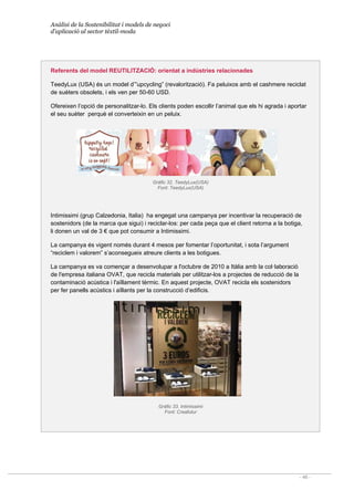 Anàlisi de la Sostenibilitat i models de negoci
d’aplicació al sector tèxtil-moda
- 46 -
Referents del model REUTILITZACIÓ: orientat a indústries relacionades
TeedyLux (USA) és un model d’”upcycling” (revalorització). Fa peluixos amb el cashmere reciclat
de suèters obsolets, i els ven per 50-60 USD.
Ofereixen l’opció de personalitzar-lo. Els clients poden escollir l’animal que els hi agrada i aportar
el seu suèter perquè el converteixin en un peluix.
Gràfic 32. TeedyLux(USA)
Font: TeedyLux(USA)
Intimissimi (grup Calzedonia, Italia) ha engegat una campanya per incentivar la recuperació de
sostenidors (de la marca que sigui) i reciclar-los: per cada peça que el client retorna a la botiga,
li donen un val de 3 € que pot consumir a Intimissimi.
La campanya és vigent només durant 4 mesos per fomentar l’oportunitat, i sota l’argument
“reciclem i valorem” s’aconsegueix atreure clients a les botigues.
La campanya es va començar a desenvolupar a l'octubre de 2010 a Itàlia amb la col·laboració
de l'empresa italiana OVAT, que recicla materials per utilitzar-los a projectes de reducció de la
contaminació acústica i l'aïllament tèrmic. En aquest projecte, OVAT recicla els sostenidors
per fer panells acústics i aïllants per la construcció d’edificis.
Gràfic 33. Intimissimi
Font: Creafutur
 