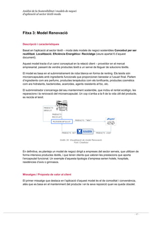 Anàlisi de la Sostenibilitat i models de negoci
d’aplicació al sector tèxtil-moda
- 47 -
MICROENCAPSULAT
PRODUCTE 
RECICLAT
PRODUCTE 
OBSOLET
PRODUCTE USAT
PRODUCTE NET
PRODUCTE “NOU”
Fitxa 3: Model Renovació
Descripció i característiques
Basat en l’aplicació al sector tèxtil – moda dels models de negoci sostenibles Concebut per ser
reutilitzat, Localització, Eficiència Energètica i Reciclatge (veure apartat 6 d’aquest
document).
Aquest model tracta d’un canvi conceptual en la relació client – proveïdor en el mercat
empresarial, passant de vendre productes tèxtil a un servei de lloguer de solucions tèxtils.
El model es basa en el subministrament de roba blanca en forma de renting. Els teixits són
microencapsulats amb ingredients funcionals que proporcionen benestar a l’usuari final. Parlem
d’ingredients com ara perfums, productes terapèutics com els tonificants, productes cosmètics
com ara hidratants, bactericides, acaricides, agents resistents al foc, etc.
El subministrador s’encarrega del seu manteniment sostenible, que inclou el rentat ecològic, les
reparacions i la renovació del microencapsulat. Un cop s’arriba a la fi de la vida útil del producte,
es recicla el teixit.
Gràfic 34. Visualització de model Renovació.
Font: Creafutur
En definitiva, es planteja un model de negoci dirigit a empreses del sector serveis, que utilitzen de
forma intensiva productes tèxtils, i que tenen clients que valoren les prestacions que aporta
l’encapsulat funcional. Un exemple d’aquesta tipologia d’empresa serien hotels, hospitals,
residències d’avis o gimnasos.
Missatges / Proposta de valor al client
El primer missatge que destaca en l’aplicació d’aquest model és el de comoditat i conveniència,
atès que es basa en el manteniment del producte i en la seva reposició quan es queda obsolet.
 