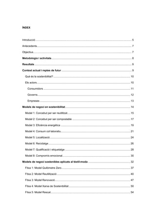 ÍNDEX
Introducció..................................................................................................................................... 5 
Antecedents................................................................................................................................... 7 
Objectius........................................................................................................................................ 7 
Metodologia i activitats............................................................................................................... 8 
Resultats ...................................................................................................................................... 9 
Context actual i reptes de futur ................................................................................................. 9 
Què és la sostenibilitat? .......................................................................................................... 10 
Els actors................................................................................................................................. 10 
Consumidors ........................................................................................................................ 11 
Governs................................................................................................................................ 12 
Empreses ............................................................................................................................. 13 
Models de negoci en sostenibilitat.......................................................................................... 14 
Model 1: Concebut per ser reutilitzat....................................................................................... 15 
Model 2: Concebut per ser compostable ................................................................................ 17 
Model 3: Eficiència energètica ................................................................................................ 19 
Model 4: Consum col·laboratiu................................................................................................ 21 
Model 5: Localització............................................................................................................... 24 
Model 6: Reciclatge................................................................................................................. 26 
Model 7: Qualificació i etiquetatge .......................................................................................... 28 
Model 8: Compromís emocional.............................................................................................. 30 
Models de negoci sostenibles aplicats al tèxtil-moda .......................................................... 32 
Fitxa 1: Model Quilòmetre Zero............................................................................................... 37 
Fitxa 2: Model Reutilització ..................................................................................................... 40 
Fitxa 3: Model Renovació........................................................................................................ 47 
Fitxa 4: Model Xarxa de Sostenibilitat..................................................................................... 50 
Fitxa 5: Model Rescat.............................................................................................................. 54
 