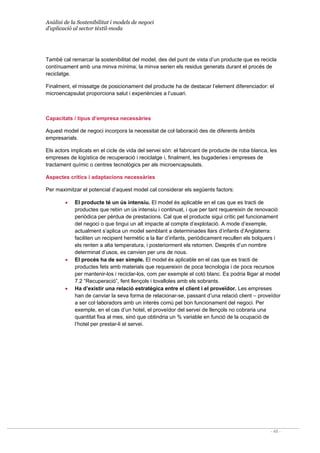 Anàlisi de la Sostenibilitat i models de negoci
d’aplicació al sector tèxtil-moda
- 48 -
També cal remarcar la sostenibilitat del model, des del punt de vista d’un producte que es recicla
contínuament amb una minva mínima; la minva serien els residus generats durant el procés de
reciclatge.
Finalment, el missatge de posicionament del producte ha de destacar l’element diferenciador: el
microencapsulat proporciona salut i experiències a l’usuari.
Capacitats / tipus d’empresa necessàries
Aquest model de negoci incorpora la necessitat de col·laboració des de diferents àmbits
empresarials.
Els actors implicats en el cicle de vida del servei són: el fabricant de producte de roba blanca, les
empreses de logística de recuperació i reciclatge i, finalment, les bugaderies i empreses de
tractament químic o centres tecnològics per als microencapsulats.
Aspectes crítics i adaptacions necessàries
Per maximitzar el potencial d’aquest model cal considerar els següents factors:
• El producte té un ús intensiu. El model és aplicable en el cas que es tracti de
productes que rebin un ús intensiu i continuat, i que per tant requereixin de renovació
periòdica per pèrdua de prestacions. Cal que el producte sigui crític pel funcionament
del negoci o que tingui un alt impacte al compte d’explotació. A mode d’exemple,
actualment s’aplica un model semblant a determinades llars d’infants d’Anglaterra:
faciliten un recipient hermètic a la llar d’infants, periòdicament recullen els bolquers i
els renten a alta temperatura, i posteriorment els retornen. Després d’un nombre
determinat d’usos, es canvien per uns de nous.
• El procés ha de ser simple. El model és aplicable en el cas que es tracti de
productes fets amb materials que requereixin de poca tecnologia i de pocs recursos
per mantenir-los i reciclar-los, com per exemple el cotó blanc. Es podria lligar al model
7.2 “Recuperació”, fent llençols i tovalloles amb els sobrants.
• Ha d’existir una relació estratègica entre el client i el proveïdor. Les empreses
han de canviar la seva forma de relacionar-se, passant d’una relació client – proveïdor
a ser col·laboradors amb un interès comú pel bon funcionament del negoci. Per
exemple, en el cas d’un hotel, el proveïdor del servei de llençols no cobraria una
quantitat fixa al mes, sinó que obtindria un % variable en funció de la ocupació de
l’hotel per prestar-li el servei.
 