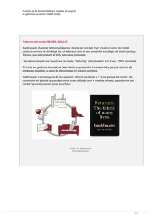 Anàlisi de la Sostenibilitat i models de negoci
d’aplicació al sector tèxtil-moda
- 49 -
Referent del model REUTILITZACIÓ
Backhausen (Àustria) fabrica tapisseries i teixits per a la llar. Han iniciat un canvi de model
productiu envers el reciclatge en col·laboració amb el seu proveïdor estratègic de teixits ignífugs,
Trevira, que està present al 90% dels seus productes.
Han desenvolupat una nova línea de teixits, “Returnity” (Recirculation For Ever), 100% reciclable.
Es basa en gestionar els residus dels clients empresarials, incentivant-los perquè retornin els
productes obsolets, a canvi de descomptes en futures compres.
Backhausen s’encarrega de la recuperació i retorna els teixits a Trevira perquè els recicli i els
converteixi en grànuls que poden tornar a ser utilitzats com a matèria primera, garantint-ne així
també l’aprovisionament propi en el futur.
Gràfic 35. Backhausen
Font: Backhausen
 