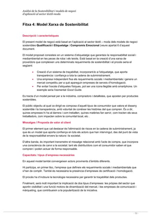 Anàlisi de la Sostenibilitat i models de negoci
d’aplicació al sector tèxtil-moda
- 50 -
Fitxa 4: Model Xarxa de Sostenibilitat
Descripció i característiques
El present model de negoci està basat en l’aplicació al sector tèxtil – moda dels models de negoci
sostenibles Qualificació i Etiquetatge i Compromís Emocional (veure apartat 6 d’aquest
document.
El model proposat consisteix en un sistema d’etiquetatge que garanteix la responsabilitat social i
mediambiental en les peces de roba i els teixits. Està basat en la creació d’una xarxa de
proveïdors que compleixen uns determinats requeriments de sostenibilitat i el procés seria el
següent:
• Creació d’un sistema de traçabilitat, incorporant-lo a l’etiquetatge, que aporta
transparència i confiança a tota la cadena de subministrament.
• Una empresa independent fixa els requeriments socials i mediambientals i genera un
mercat competitiu per a què apareguin empreses de serveis d’homologació.
• Per evitar l’excés d’etiquetes físiques, pot ser una icona llegible amb smartphone. Un
exemple seria l’esmentat Good Guide.
Es tracta d’un model pensat per a la indústria, compradors i detallistes, que aposten per productes
sostenibles.
El públic objectiu al qual va dirigit es composa d’aquell tipus de consumidor que valora el disseny
sostenible i la transparència, amb voluntat de conèixer les històries del que compren. És a dir,
quines empreses hi ha al darrera i com treballen, quines matèries fan servir, com tracten els seus
treballadors, com impacten sobre la comunitat local, etc .
Missatges / Proposta de valor al client
El primer element que cal destacar és l’eliminació de riscos en la cadena de subministrament, ja
que és un model que aporta confiança en tots els actors que han intervingut, des del punt de vista
de la responsabilitat envers la natura i la societat.
D’altra banda, és important transmetre el missatge relacionat amb l’acte de compra, que incorpora
una consciència de canvi a la societat: tant els distribuïdors com el consumidor saben el que
compren i poden actuar de forma responsable.
Capacitats / tipus d’empresa necessàries
En aquest model també convergeixen actors provinents d’àmbits diferents.
Hi participa, en primer lloc, l’empresa que defineix els requeriments socials i mediambientals que
s’han de complir. També és necessària la presència d’empreses de certificació i homologació.
El procés ha d’incloure la tecnologia necessària per garantir la traçabilitat dels productes.
Finalment, serà molt important la implicació de dos tipus d’empreses: les pròpies del sector que
aportin visibilitat i una funció motora de dinamització del mercat, i les empreses de comunicació i
màrqueting, que contribueixin a la popularització de la iniciativa.
 