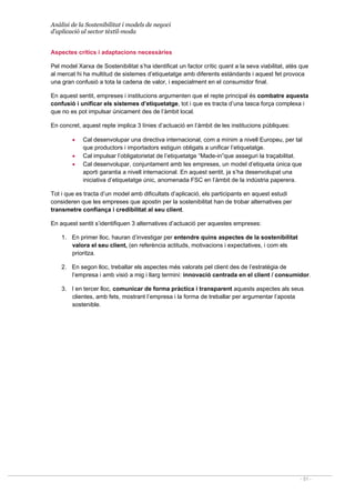 Anàlisi de la Sostenibilitat i models de negoci
d’aplicació al sector tèxtil-moda
- 51 -
Aspectes crítics i adaptacions necessàries
Pel model Xarxa de Sostenibilitat s’ha identificat un factor crític quant a la seva viabilitat, atès que
al mercat hi ha multitud de sistemes d’etiquetatge amb diferents estàndards i aquest fet provoca
una gran confusió a tota la cadena de valor, i especialment en el consumidor final.
En aquest sentit, empreses i institucions argumenten que el repte principal és combatre aquesta
confusió i unificar els sistemes d’etiquetatge, tot i que es tracta d’una tasca força complexa i
que no es pot impulsar únicament des de l’àmbit local.
En concret, aquest repte implica 3 línies d’actuació en l’àmbit de les institucions públiques:
• Cal desenvolupar una directiva internacional, com a mínim a nivell Europeu, per tal
que productors i importadors estiguin obligats a unificar l’etiquetatge.
• Cal impulsar l’obligatorietat de l’etiquetatge “Made-in”que asseguri la traçabilitat.
• Cal desenvolupar, conjuntament amb les empreses, un model d’etiqueta única que
aporti garantia a nivell internacional. En aquest sentit, ja s’ha desenvolupat una
iniciativa d’etiquetatge únic, anomenada FSC en l’àmbit de la indústria paperera.
Tot i que es tracta d’un model amb dificultats d’aplicació, els participants en aquest estudi
consideren que les empreses que apostin per la sostenibilitat han de trobar alternatives per
transmetre confiança i credibilitat al seu client.
En aquest sentit s’identifiquen 3 alternatives d’actuació per aquestes empreses:
1. En primer lloc, hauran d’investigar per entendre quins aspectes de la sostenibilitat
valora el seu client, (en referència actituds, motivacions i expectatives, i com els
prioritza.
2. En segon lloc, treballar els aspectes més valorats pel client des de l’estratègia de
l’empresa i amb visió a mig i llarg termini: innovació centrada en el client / consumidor.
3. I en tercer lloc, comunicar de forma pràctica i transparent aquests aspectes als seus
clientes, amb fets, mostrant l’empresa i la forma de treballar per argumentar l’aposta
sostenible.
 