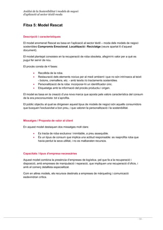 Anàlisi de la Sostenibilitat i models de negoci
d’aplicació al sector tèxtil-moda
- 54 -
Fitxa 5: Model Rescat
Descripció i característiques
El model anomenat Rescat es basa en l’aplicació al sector tèxtil – moda dels models de negoci
sostenibles Compromís Emocional, Localització i Reciclatge (veure apartat 6 d’aquest
document).
El model plantejat consisteix en la recuperació de roba obsoleta, afegint-hi valor per a què es
pugui fer servir de nou.
El procés consta de 4 fases:
• Recollida de la roba.
• Restauració dels elements nocius per al medi ambient i que no són intrínsecs al teixit
- botons, cremallera, etc. - amb teixits i/o tractaments sostenibles.
• Personalització de la roba: incorporar-hi un identificador únic.
• Etiquetatge amb la informació del procés productiu i origen.
El model es basa en la creació d’una nova marca que aposta pels valors característics del consum
de la era preconsumista: tot s’aprofita.
El públic objectiu al qual es dirigeixen aquest tipus de models de negoci són aquells consumidors
que busquen l’exclusivitat a bon preu, i que valoren la personalització i la sostenibilitat.
Missatges / Proposta de valor al client
En aquest model destaquen dos missatges molt clars:
• Es tracta de roba exclusiva i inimitable, a preu assequible.
• És un tipus de consum que implica una actitud responsable: es reaprofita roba que
havia perdut la seva utilitat, i no es malbaraten recursos.
Capacitats / tipus d’empresa necessàries
Aquest model combina la presència d’empreses de logística, pel que fa a la recuperació i
disposició, amb empreses de manipulació i reparació, que impliquen una recuperació d’oficis, i
amb el comerç detallista especialitzat.
Com en altres models, els recursos destinats a empreses de màrqueting i comunicació
esdevindran crítics.
 