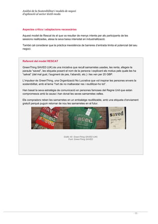 Anàlisi de la Sostenibilitat i models de negoci
d’aplicació al sector tèxtil-moda
- 55 -
Aspectes crítics i adaptacions necessàries
Aquest model de Rescat és el que va resultar de menys interès per als participants de les
sessions realitzades, atesa la seva baixa intensitat en industrialització.
També cal considerar que la pràctica inexistència de barreres d’entrada limita el potencial del seu
negoci.
Referent del model RESCAT
GreenThing SAVED (UK) és una iniciativa que recull samarretes usades, les renta, afegeix la
paraula “saved”, les etiqueta posant el nom de la persona i explicant els motius pels quals les ha
“salvat” (del mal gust, l’augment de pes, l’abandó, etc.) i les ven per 20 GBP.
L’impulsor és GreenThing, una Organització No Lucrativa que vol inspirar les persones envers la
sostenibilitat, amb el lema “l’art de no malbaratar res i reutilitzar-ho tot”.
Han basat la seva estratègia de comunicació en persones famoses del Regne Unit que estan
compromesos amb la causa i han donat les seves samarretes velles.
Els compradors reben les samarretes en un embalatge reutilitzable, amb una etiqueta d’enviament
gratuït perquè puguin retornar de nou les samarretes en el futur.
Gràfic 40. GreenThing SAVED (UK)
Font: GreenThing SAVED
 
