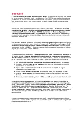 - 5 -
Introducció
L’Associació de Col·lectivitats Tèxtils Europees (ACTE) es va constituir l’any 1991 com una de
les primeres xarxes d’autoritats locals a nivell europeu. Així, ACTE és una associació concebuda
per defensar els interessos de col·lectivitats territorials i organismes que representen els territoris
amb presència dels sectors tèxtil, de la confecció, de la pell, del calçat i dels complements de
moda.
Des de 2008, set autoritats locals catalanes que formen part d’ACTE —Reactivació Badalona,
Ajuntament de Terrassa, Promoció Econòmica de Sabadell, Institut Municipal de Promoció
Econòmica de l’Ajuntament de Mataró (IMPEM), Ajuntament de Manresa, Diputació de
Barcelona i Ajuntament d’Igualada— estan treballant en xarxa per dinamitzar el sector tèxtil-
moda als territoris respectius, així com també per difondre el coneixement generat entre la resta
de territoris membres d’ACTE.
Concretament, aquestes set entitats han impulsat el treball en xarxa mitjançant l’execució conjunta
de dos projectes consecutius subvencionats pel programa de Projectes Innovadors patrocinat
pel Servei d’Ocupació de Catalunya i cofinançat pel Fons Social Europeu. El primer projecte
va abastar el període 2008-2009 i, actualment, s’estan finalitzant les accions previstes en el segon
projecte, que correspon al període 2010-2011.
Aquest segon projecte es denomina “Una xarxa innovadora per la competitivitat i la inserció” i
té l’objectiu general d’impulsar la innovació, la transferència de coneixement i l’ocupació en
el sector tèxtil en els territoris d’actuació, així com també la difusió a la resta de socis de la Xarxa
ACTE. Pel que fa a això, s’han contemplat sis línees d’actuacions específiques en el projecte:
1) Con solidar i incrementar el valor generat pel treball en xarxa i transferir els resultats.
2) Impulsar i promoure el portal web Tex4future com a eina de dinamització, innovació i
transferència de coneixement.
3) Impulsa r dos nous nínxols de mercat: els teixits tècnics i els models de negoci
relacionats amb la sostenibilitat.
4) Impulsa r nous perfils professionals: el gestor de la producció i el personal shopper.
5) Fomenta r l’emprenedoria en projectes de joves dissenyadors i d’activitats dels teixits
tècnics.
6) Desenvolupar accions de cooperació pública i privada que generin valor afegit al sector.
Per a cadascuna d’aquestes sis línies es contemplen accions com la realització de cursos de
formació, jornades de difusió i intercanvi de coneixement, desenvolupament de metodologies de
treball o la realització d’estudis, entre d’altres. El present document és la publicació de l’estudi
“Anàlisi de la sostenibilitat i model de negoci d’aplicació al sector tèxtil-moda” que s’ha
realitzat en el marc de la línia 3 d’actuació i amb dues finalitats ben definides: per una banda,
generar coneixement al voltant de les necessitats i alternatives que representa la sostenibilitat en
el sector tèxtil-moda i, per l’altra, difondre aquest coneixement mitjançant la publicació de
l’estudi realitzat.
Esperem que les alternatives que es plantegen pel que fa a la sostenibilitat sigui de gran interès i
contribueixin a orientar tant les empreses com les autoritats locals en la millora de la competitivitat
i perspectives de futur del sector.
 