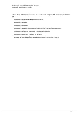 Anàlisi de la Sostenibilitat i models de negoci
d’aplicació al sector tèxtil-moda
- 6 -
El Grup Motor del projecte ©Una xarxa innovadora per la competitivitat i la insercióª està format
per:
Ajuntament de Badalona - Reactivació Badalona
Ajuntament d’Igualada
Ajuntament de Manresa
Ajuntament de Mataró - Institut Municipal de Promoció Econòmica de Mataró
Ajuntament de Sabadell  Promoció Econòmica de Sabadell
Ajuntament de Terrassa - Foment de Terrassa
Diputació de Barcelona - Àrea de Desenvolupament Econòmic i Ocupació
 