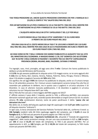 1 
A Cura della UIL Servizio Politiche Territoriali 
TASI TERZA PROIEZIONE UIL: ANCHE QUESTA PROIEZIONE CONFERMA CHE PER 1 FAMIGLIA SU 2 (51,8%) IL CONTO E’ PIU’ SALATO DELL’IMU DEL 2012 
PER UN’ABITAZIONE IN A/3 PER 6 FAMIGLIE SU 10 LA TASI BATTE L’IMU DEL 2012; MENTRE PER UN’ABITAZIONE IN A/2 PER 4 FAMIGLIE SU 10 LA TASI BATTE L’IMU DEL 2012 
L’ALIQUOTA MEDIA NELLE 84 CITTA’ CAPOLUOGO E’ DEL 2,57 PER MILLE 
IL COSTO MEDIO DELLA TASI NELLE CITTA’ CAMPIONE E’ DI 211 EURO MEDI 
A FRONTE DEI 222 EURO PAGATI NEL 2012 
PER UNA CASA IN A/3 IL COSTO MEDIO DELLA TASI E’ DI 129 EURO A FRONTE DEI 110 EURO DELL’IMU NEL 2012; MENTRE PER UNA CASA IN A/2 SI PAGHERANNO 293 EURO A FRONTE DEI 333 EURO PAGATI CON L’IMU NEL 2012. 
AD OGGI SONO OLTRE 7 MILA I COMUNI CHE HANNO PUBBLICATO LE ALIQUOTE TASI SUL SITO DEL MINISTERO DELL’ECONOMIA. A MAGGIO ERANO 2.178, CIO’ SIGNIFICA CHE AD OTTOBRE GIA’ IN OLTRE 5 MILA COMUNI SI PAGHERA’ L’ACCONTO TRA CUI 39CITTA’ CAPOLUOGO DI PROVINCIA (ROMA, MILANO, BARI, PALERMO, CATANIA E FIRENZE) 
Tra ingorghi, caos, rinvii, proroghe, ad oggi sono oltre 7 mila i Comuni che hanno pubblicato le delibere sul sito del Ministero dell’Economia. 
Ai 2.178 che già avevano pubblicato le aliquote entro il 25 maggio scorso, se ne sono aggiunti altri 5 mila (tra cui Roma, Bari, Catania, Verona, Padova, Palermo, Siena, Perugia, Firenze e Milano), dove il 16 ottobre si pagherà l’acconto del 50% della TASI. 
Ciò significa che ad oggi il 93% dei Comuni ha pubblicato le aliquote, anche se c’è ancora tempo fino al 18 settembre prossimo. Poi i Comuni ancora inadempienti avranno tempo fino alla fine di novembre per pubblicare le delibere, ma in questo caso si pagherà in un’unica soluzione il 16 Dicembre. In caso di ulteriore mancata pubblicazione, il 16 dicembre si pagherà in un’unica soluzione ma con l’aliquota base dell’1 per mille. 
Ma la TASI alla fine sarà più o meno leggera dell’IMU pagata nel 2012? 
E’ difficile valutare il peso delle 2 imposte, perché la TASI, a differenza dell’IMU, non presenta detrazioni nazionali uguali per tutti, essendo queste demandate ai singoli Comuni (la UIL ne calcola almeno 75 mila combinazioni diverse), tanto da poter parafrasare il detto “paese che vai detrazioni che trovi”. 
Ma detto ciò, la media dell’aliquota applicata dagli 84 capoluoghi è del 2,57 per mille (superiore all’aliquota massima “ordinaria”) 
In ogni caso, la terza simulazione del Servizio Politiche Territoriali della UIL, conferma il trend: su 336 famiglie residenti nelle 84 Città capoluogo oggetto del campione, per il 51,8% di esse (1 famiglia su 2), la TASI sarà più pesante di quanto pagato con l’IMU nel 2012. 
Infatti, spiega Guglielmo Loy – Segretario Confederale UIL, attuando il “metodo del pagamento soggettivo”, dalle nostre proiezioni emerge, che per una casa accatastata in A/3 su 168 famiglie, per 103 di esse (il 61,3% del totale del campione), la TASI è più pesante dell’IMU. Per un appartamento in A/2, su 168 famiglie, per 71 (il 42,3% del totale del campione), la TASI risulta essere più pesante dell’IMU 2012.  