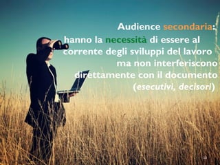 Audience secondaria:
hanno la necessità di essere al
corrente degli sviluppi del lavoro
ma non interferiscono
direttamente con il documento
(esecutivi, decisori)
10
 