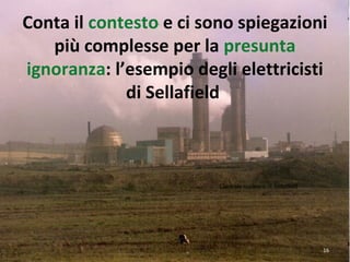 Conta il contesto e ci sono spiegazioni
più complesse per la presunta
ignoranza: l’esempio degli elettricisti
di Sellafield
Centrale nucleare di Sellafield
16
 