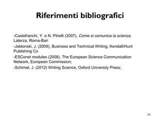 Riferimenti bibliografici
-Castefranchi, Y. e N. Pitrelli (2007), Come si comunica la scienza,
Laterza, Roma-Bari
-Jablonski, J. (2009), Business and Technical Writing, Kendall/Hunt
Publishing Co
-ESConet modules (2008), The European Science Communication
Network, European Commission;
-Schimel, J. (2012) Writing Science, Oxford University Press;
24
 