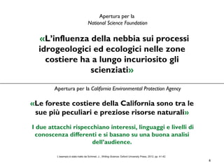4
Apertura per la
National Science Foundation
«L’influenza della nebbia sui processi
idrogeologici ed ecologici nelle zone
costiere ha a lungo incuriosito gli
scienziati»
Apertura per la California Environmental Protection Agency
«Le foreste costiere della California sono tra le
sue più peculiari e preziose risorse naturali»
I due attacchi rispecchiano interessi, linguaggi e livelli di
conoscenza differenti e si basano su una buona analisi
dell’audience.
L’esempio è stato tratto da Schimel, J., Writing Science, Oxford University Press, 2012, pp. 41-42.
 