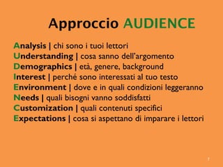 7
Approccio AUDIENCE
Analysis | chi sono i tuoi lettori
Understanding | cosa sanno dell’argomento
Demographics | età, genere, background
Interest | perché sono interessati al tuo testo
Environment | dove e in quali condizioni leggeranno
Needs | quali bisogni vanno soddisfatti
Customization | quali contenuti specifici
Expectations | cosa si aspettano di imparare i lettori
 