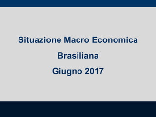 Situazione Macro Economica
Brasiliana
Giugno 2017
 