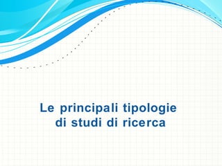 Le principali tipologie
di studi di ricerca
 