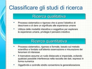 Ricerca qualitativaRicerca qualitativaRicerca qualitativaRicerca qualitativa
Classificare gli studi di ricerca
 Processo sistematico e rigoroso che si pone l’obiettivo di
descrivere e di dare un significato alle esperienze umane
 Utilizza delle modalità interattive e soggettive per esplorare
le esperienze umane, privilegia il pensiero induttivo
 Processo sistematico, rigoroso e formale, basato sul metodo
scientifico e fondato sull’attenta osservazione e misurazione dei
fenomeni di interesse
 Il ricercatore assume un ruolo distaccato e imparziale, evitando
qualsiasi possibile interferenza nella raccolta dei dati, espressi in
forma numerica
 Oggettività e controllo stretto consentono la generalizzazione
Ricerca quantitativaRicerca quantitativaRicerca quantitativaRicerca quantitativa
 