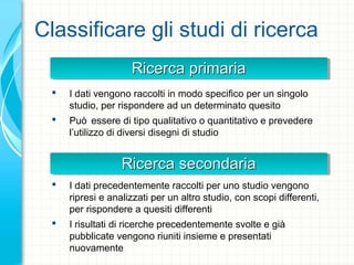 Ricerca primariaRicerca primariaRicerca primariaRicerca primaria
Classificare gli studi di ricerca
 I dati vengono raccolti in modo specifico per un singolo
studio, per rispondere ad un determinato quesito
 Può essere di tipo qualitativo o quantitativo e prevedere
l’utilizzo di diversi disegni di studio
 I dati precedentemente raccolti per uno studio vengono
ripresi e analizzati per un altro studio, con scopi differenti,
per rispondere a quesiti differenti
 I risultati di ricerche precedentemente svolte e già
pubblicate vengono riuniti insieme e presentati
nuovamente
Ricerca secondariaRicerca secondariaRicerca secondariaRicerca secondaria
 