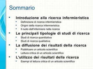 Sommario
 Introduzione alla ricerca infermieristica
 Definizione di ricerca infermieristica
 Origini della ricerca infermieristica
 Il ruolo dell'infermiere nella ricerca
 Le principali tipologie di studi di ricerca
 Studi di ricerca quantitativa
 Studi di ricerca qualitativa
 La diffusione dei risultati della ricerca
 Pubblicare un articolo scientifico
 Lettura critica di un articolo scientifico
 L'utilizzo dei risultati della ricerca
 Esempi di lettura critica di un articolo scientifico
 