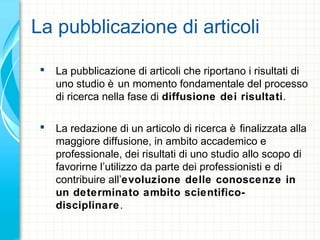 La pubblicazione di articoli
 La pubblicazione di articoli che riportano i risultati di
uno studio è un momento fondamentale del processo
di ricerca nella fase di diffusione dei risultati.
 La redazione di un articolo di ricerca è finalizzata alla
maggiore diffusione, in ambito accademico e
professionale, dei risultati di uno studio allo scopo di
favorirne l’utilizzo da parte dei professionisti e di
contribuire all’evoluzione delle conoscenze in
un determinato ambito scientifico-
disciplinare.
 