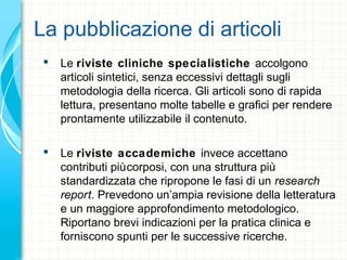 La pubblicazione di articoli
 Le riviste cliniche specialistiche accolgono
articoli sintetici, senza eccessivi dettagli sugli
metodologia della ricerca. Gli articoli sono di rapida
lettura, presentano molte tabelle e grafici per rendere
prontamente utilizzabile il contenuto.
 Le riviste accademiche invece accettano
contributi piùcorposi, con una struttura più
standardizzata che ripropone le fasi di un research
report. Prevedono un’ampia revisione della letteratura
e un maggiore approfondimento metodologico.
Riportano brevi indicazioni per la pratica clinica e
forniscono spunti per le successive ricerche.
 