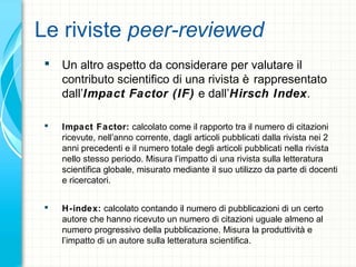Le riviste peer-reviewed
 Un altro aspetto da considerare per valutare il
contributo scientifico di una rivista è rappresentato
dall’Impact Factor (IF) e dall’Hirsch Index.
 Impact Factor: calcolato come il rapporto tra il numero di citazioni
ricevute, nell’anno corrente, dagli articoli pubblicati dalla rivista nei 2
anni precedenti e il numero totale degli articoli pubblicati nella rivista
nello stesso periodo. Misura l’impatto di una rivista sulla letteratura
scientifica globale, misurato mediante il suo utilizzo da parte di docenti
e ricercatori.
 H-index: calcolato contando il numero di pubblicazioni di un certo
autore che hanno ricevuto un numero di citazioni uguale almeno al
numero progressivo della pubblicazione. Misura la produttività e
l’impatto di un autore sulla letteratura scientifica.
 