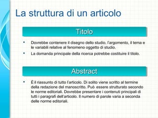 La struttura di un articolo
TitoloTitoloTitoloTitolo
 Dovrebbe contenere il disegno dello studio, l’argomento, il tema e
le variabili relative al fenomeno oggetto di studio.
 La domanda principale della ricerca potrebbe costituire il titolo.
AbstractAbstractAbstractAbstract
 È il riassunto di tutto l’articolo. Di solito viene scritto al termine
della redazione del manoscritto. Può essere strutturato secondo
le norme editoriali. Dovrebbe presentare i contenuti principali di
tutti i paragrafi dell’articolo. Il numero di parole varia a seconda
delle norme editoriali.
 