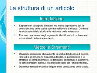 La struttura di un articolo
IntroduzioneIntroduzioneIntroduzioneIntroduzione
 È spesso un paragrafo sintetico, ma molto significativo per la
comprensione delle scelte operate nel lavoro di ricerca. Contiene
le motivazioni dello studio e la revisione della letteratura.
 Propone una sintesi degli argomenti, identificando il problema ed
evidenziando le lacune esistenti.
Metodi e StrumentiMetodi e StrumentiMetodi e StrumentiMetodi e Strumenti
 Dovrebbe descrivere chiaramente la scelta del disegno di ricerca,
i metodi e gli strumenti di raccolta dei dati, la popolazione e le
strategie di campionamento, le definizioni concettuali e operative,
le considerazioni etiche, i test statistici scelti per l’analisi dei dati.
 Dovrebbe rendere esplicito il rigore nella conduzione dello studio.
 