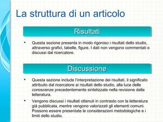 La struttura di un articolo
RisultatiRisultatiRisultatiRisultati
 Questa sezione presenta in modo rigoroso i risultati dello studio,
attraverso grafici, tabelle, figure. I dati non vengono commentati o
discussi dal ricercatore.
DiscussioneDiscussioneDiscussioneDiscussione
 Questa sezione include l’interpretazione dei risultati, il significato
attribuito dal ricercatore ai risultati dello studio, alla luce delle
conoscenze precedentemente sintetizzate nella revisione della
letteratura.
 Vengono discussi i risultati ottenuti in contrasto con la letteratura
già pubblicata, mentre vengono valorizzati gli elementi comuni.
Possono essere presentate le considerazioni metodologiche e i
limiti dello studio.
 