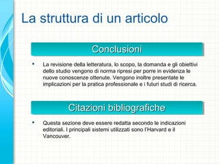 La struttura di un articolo
ConclusioniConclusioniConclusioniConclusioni
 La revisione della letteratura, lo scopo, la domanda e gli obiettivi
dello studio vengono di norma ripresi per porre in evidenza le
nuove conoscenze ottenute. Vengono inoltre presentate le
implicazioni per la pratica professionale e i futuri studi di ricerca.
Citazioni bibliograficheCitazioni bibliograficheCitazioni bibliograficheCitazioni bibliografiche
 Questa sezione deve essere redatta secondo le indicazioni
editoriali. I principali sistemi utilizzati sono l’Harvard e il
Vancouver.
 