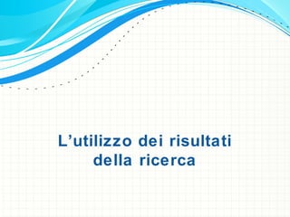 L’utilizzo dei risultati
della ricerca
 