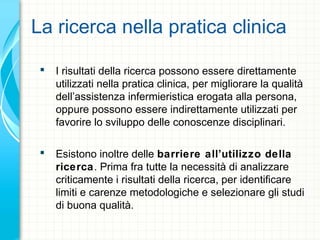 La ricerca nella pratica clinica
 I risultati della ricerca possono essere direttamente
utilizzati nella pratica clinica, per migliorare la qualità
dell’assistenza infermieristica erogata alla persona,
oppure possono essere indirettamente utilizzati per
favorire lo sviluppo delle conoscenze disciplinari.
 Esistono inoltre delle barriere all’utilizzo della
ricerca. Prima fra tutte la necessità di analizzare
criticamente i risultati della ricerca, per identificare
limiti e carenze metodologiche e selezionare gli studi
di buona qualità.
 