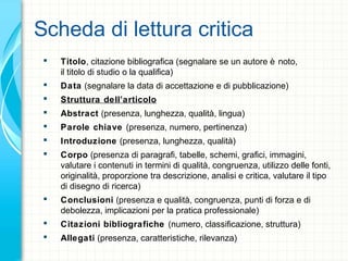 Scheda di lettura critica
 Titolo, citazione bibliografica (segnalare se un autore è noto,
il titolo di studio o la qualifica)
 Data (segnalare la data di accettazione e di pubblicazione)
 Struttura dell’articolo
 Abstract (presenza, lunghezza, qualità, lingua)
 Parole chiave (presenza, numero, pertinenza)
 Introduzione (presenza, lunghezza, qualità)
 Corpo (presenza di paragrafi, tabelle, schemi, grafici, immagini,
valutare i contenuti in termini di qualità, congruenza, utilizzo delle fonti,
originalità, proporzione tra descrizione, analisi e critica, valutare il tipo
di disegno di ricerca)
 Conclusioni (presenza e qualità, congruenza, punti di forza e di
debolezza, implicazioni per la pratica professionale)
 Citazioni bibliografiche (numero, classificazione, struttura)
 Allegati (presenza, caratteristiche, rilevanza)
 