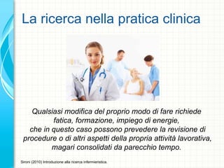 La ricerca nella pratica clinica
Qualsiasi modifica del proprio modo di fare richiede
fatica, formazione, impiego di energie,
che in questo caso possono prevedere la revisione di
procedure o di altri aspetti della propria attività lavorativa,
magari consolidati da parecchio tempo.
Sironi (2010) Introduzione alla ricerca infermieristica.
 