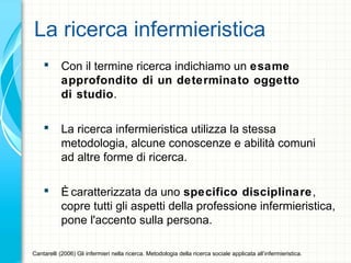 La ricerca infermieristica
 Con il termine ricerca indichiamo un esame
approfondito di un determinato oggetto
di studio.
 La ricerca infermieristica utilizza la stessa
metodologia, alcune conoscenze e abilità comuni
ad altre forme di ricerca.
 È caratterizzata da uno specifico disciplinare,
copre tutti gli aspetti della professione infermieristica,
pone l'accento sulla persona.
Cantarelli (2006) Gli infermieri nella ricerca. Metodologia della ricerca sociale applicata all’infermieristica.
 