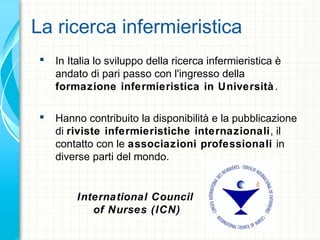 La ricerca infermieristica
 In Italia lo sviluppo della ricerca infermieristica è
andato di pari passo con l'ingresso della
formazione infermieristica in Università.
 Hanno contribuito la disponibilità e la pubblicazione
di riviste infermieristiche internazionali, il
contatto con le associazioni professionali in
diverse parti del mondo.
International Council
of Nurses (ICN)
 