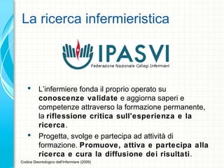 La ricerca infermieristica
 L’infermiere fonda il proprio operato su
conoscenze validate e aggiorna saperi e
competenze attraverso la formazione permanente,
la riflessione critica sull’esperienza e la
ricerca.
 Progetta, svolge e partecipa ad attività di
formazione. Promuove, attiva e partecipa alla
ricerca e cura la diffusione dei risultati.
Codice Deontologico dell’Infermiere (2009)
 