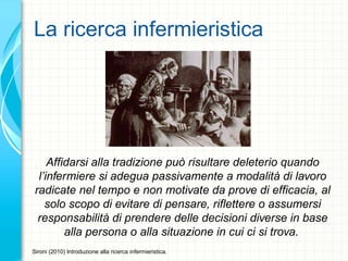 La ricerca infermieristica
Affidarsi alla tradizione può risultare deleterio quando
l’infermiere si adegua passivamente a modalità di lavoro
radicate nel tempo e non motivate da prove di efficacia, al
solo scopo di evitare di pensare, riflettere o assumersi
responsabilità di prendere delle decisioni diverse in base
alla persona o alla situazione in cui ci si trova.
Sironi (2010) Introduzione alla ricerca infermieristica.
 