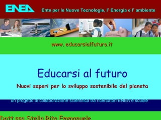 ENEA - educarsi al futuro
un progetto di collaborazione scientifica tra ricercatori ENEA e scuole
Ente per le Nuove Tecnologie, lEnte per le Nuove Tecnologie, l’’ Energia e lEnergia e l’’ ambienteambiente
Educarsi al futuro
Nuovi saperi per lo sviluppo sostenibile del pianeta
www. educarsialfuturo.itwww. educarsialfuturo.it
 