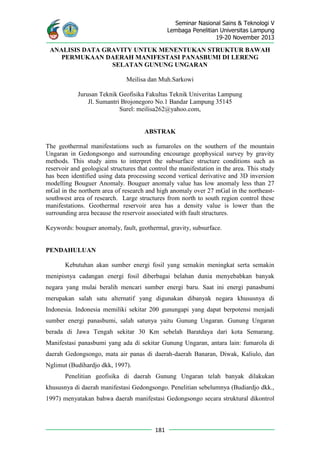 Seminar Nasional Sains & Teknologi V
Lembaga Penelitian Universitas Lampung
19-20 November 2013
181
ANALISIS DATA GRAVITY UNTUK MENENTUKAN STRUKTUR BAWAH
PERMUKAAN DAERAH MANIFESTASI PANASBUMI DI LERENG
SELATAN GUNUNG UNGARAN
Meilisa dan Muh.Sarkowi
Jurusan Teknik Geofisika Fakultas Teknik Univeritas Lampung
Jl. Sumantri Brojonegoro No.1 Bandar Lampung 35145
Surel: meilisa262@yahoo.com,
ABSTRAK
The geothermal manifestations such as fumaroles on the southern of the mountain
Ungaran in Gedongsongo and surrounding encourage geophysical survey by gravity
methods. This study aims to interpret the subsurface structure conditions such as
reservoir and geological structures that control the manifestation in the area. This study
has been identified using data processing second vertical derivative and 3D inversion
modelling Bouguer Anomaly. Bouguer anomaly value has low anomaly less than 27
mGal in the northern area of research and high anomaly over 27 mGal in the northeast-
southwest area of research. Large structures from north to south region control these
manifestations. Geothermal reservoir area has a density value is lower than the
surrounding area because the reservoir associated with fault structures.
Keywords: bouguer anomaly, fault, geothermal, gravity, subsurface.
PENDAHULUAN
Kebutuhan akan sumber energi fosil yang semakin meningkat serta semakin
menipisnya cadangan energi fosil diberbagai belahan dunia menyebabkan banyak
negara yang mulai beralih mencari sumber energi baru. Saat ini energi panasbumi
merupakan salah satu alternatif yang digunakan dibanyak negara khususnya di
Indonesia. Indonesia memiliki sekitar 200 gunungapi yang dapat berpotensi menjadi
sumber energi panasbumi, salah satunya yaitu Gunung Ungaran. Gunung Ungaran
berada di Jawa Tengah sekitar 30 Km sebelah Baratdaya dari kota Semarang.
Manifestasi panasbumi yang ada di sekitar Gunung Ungaran, antara lain: fumarola di
daerah Gedongsongo, mata air panas di daerah-daerah Banaran, Diwak, Kaliulo, dan
Nglimut (Budihardjo dkk, 1997).
Penelitian geofisika di daerah Gunung Ungaran telah banyak dilakukan
khususnya di daerah manifestasi Gedongsongo. Penelitian sebelumnya (Budiardjo dkk.,
1997) menyatakan bahwa daerah manifestasi Gedongsongo secara struktural dikontrol
 