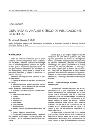67
GUÍA PARA EL ANÁLISIS CRÍTICO DE PUBLICACIONES CIENTÍFICAS / JORGE A. CARVAJAL C.
REV CHIL OBSTET GINECOL 2004; 69(1): 67-72
GUÍA PARA EL ANÁLISIS CRÍTICO DE PUBLICACIONES
CIENTÍFICAS
Dr. Jorge A. Carvajal C. Ph.D.
Unidad de Medicina Materno-Fetal, Departamento de Obstetricia y Ginecología, Facultad de Medicina, Pontificia
Universidad Católica de Chile
Documento
INTRODUCCIÓN
Antes de creer la información que un paper
contiene, y modificar la práctica clínica en base a
sus resultados, debemos verificar si la investiga-
ción es metodológicamente correcta. El objetivo
de esta guía es recomendar algunos pasos a se-
guir para evaluar críticamente los resultados de
una investigación, decidir sobre la validez de los
resultados publicados, y aceptar su aplicación a la
práctica clínica (1).
El análisis de una publicación científica se basa
en tres etapas:
1. Definir la relevancia del tema estudiado en
el trabajo:
a. Relevancia Clínica: sobre qué trata el estudio.
b. Escenario Clínico: respecto de que situación
clínica específica versa el estudio.
c. Pregunta: cuál es la pregunta que se intenta
responder.
2. Descripción del estudio:
a. Diseño.
b. Pacientes.
c. Intervención.
d. Resultados.
e. Conclusiones.
3. Análisis Crítico:
a. Validez Interna: calidad metodológica del tra-
bajo.
b. Validez Externa: aplicabilidad.
c. Comentario: nuestras personales conclusio-
nes basadas en los datos crudos mostrados por
el estudio y en la evaluación metodológica efec-
tuada.
En esta guía, la que en gran proporción es una
adaptación de una artículo publicado (1), más
apuntes personales del Curso de Investigación
Clínica Controlada, dictado por el Centro Rosarino
de Estudios Perinatales, presenta una detallada
metodología, en 8 pasos, para efectuar el análisis
crítico de los artículos publicados. Si bien segui-
mos estos 8 pasos para el análisis de los artícu-
los, sólo parte del seguimiento de ellos estarán
presentes en la redacción del análisis que presen-
taremos en cada número de la Revista Chilena de
Obstetricia y Ginecología en la sección Revista de
Revistas.
PASO 1. Título del trabajo, autores e
introducción
La evaluación detallada del título del artículo
permite conocer la gran mayoría de las veces el
diseño del estudio y sus conclusiones. No es fácil
dar un título a un artículo, y es por lo tanto una
preocupación de los autores el elegir un título que
efectivamente represente su pensamiento y en
alguna medida el diseño del artículo. Especial
atención debemos poner porque como veremos
adelante, muchas veces las conclusiones de los
autores no son sustentadas por los datos o el
diseño, y esto con frecuencia se reflejará en un
título inapropiado.
La observación cuidadosa del o los autores
nos informará de si el estudio es la consecuencia
lógica de un estudio previo que el grupo ya venía
desarrollando, y por cierto de la credibilidad de los
datos cuando se trate de investigadores de presti-
 