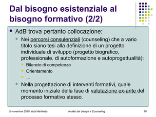5 novembre 2010, Ada Manfreda
Dal bisogno esistenziale al
bisogno formativo (2/2)
 AdB trova pertanto collocazione:
 Nei percorsi consulenziali (counseling) che a vario
titolo siano tesi alla definizione di un progetto
individuale di sviluppo (progetto biografico,
professionale, di autoformazione e autoprogettualità):
 Bilancio di competenze
 Orientamento
 …
 Nella progettazione di interventi formativi, quale
momento iniziale della fase di valutazione ex-ante del
processo formativo stesso.
10Analisi dei bisogni e Counseling
 