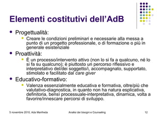 5 novembre 2010, Ada Manfreda
Elementi costitutivi dell’AdB
 Progettualità:
 Creare le condizioni preliminari e necessarie alla messa a
punto di un progetto professionale, o di formazione o più in
generale esistenziale
 Proattività:
 È un processo/intervento attivo (non lo si fa a qualcuno, né lo
si fa su qualcuno); è piuttosto un percorso riflessivo e
interpretativo del/dei soggetto/i, accompagnato, supportato,
stimolato e facilitato dal care giver
 Educativo-formativo:
 Valenza essenzialmente educativa e formativa, oltre/più che
valutativo-diagnostica, in quanto non ha natura esplicativa,
definitoria, bensì processuale-interpretativa, dinamica, volta a
favorire/innescare percorsi di sviluppo.
12Analisi dei bisogni e Counseling
 