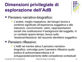 5 novembre 2010, Ada Manfreda
Dimensioni privilegiate di
esplorazione dell’AdB
 Pensiero narrativo-biografico:
 L’analisi, meglio mappatura, dei bisogni lavora a
conferire significato all’esperienza soggettiva e alle
intenzioni, convincimenti, valori, rappresentazioni
sociali che costituiscono il background del soggetto, in
un contesto spazio-tempo; lavora sulla
‘tessitura/ritessitura’ del racconto identitario soggettivo
 Pensiero riflessivo:
 L’AdB nel mentre attiva il pensiero narrativo-
biografico, coinvolge pure il pensiero riflessivo quale
pratica di autoconsapevolezza e di
sviluppo/potenziamento delle competenze contestuali
13Analisi dei bisogni e Counseling
 