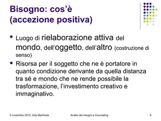Bisogno: cos’è
(accezione positiva)
 Luogo di rielaborazione attiva del
mondo, dell’oggetto, dell’altro (costruzione di
senso)
 Risorsa per il soggetto che ne è portatore in
quanto condizione derivante da quella distanza
tra sé e mondo che ne rende possibile la
trasformazione, l’investimento creativo e
immaginativo.
5 novembre 2010, Ada Manfreda Analisi dei bisogni e Counseling 6
 
