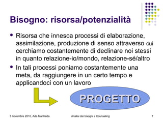 5 novembre 2010, Ada Manfreda
Bisogno: risorsa/potenzialità
 Risorsa che innesca processi di elaborazione,
assimilazione, produzione di senso attraverso cui
cerchiamo costantemente di declinare noi stessi
in quanto relazione-io/mondo, relazione-sé/altro
 In tali processi poniamo costantemente una
meta, da raggiungere in un certo tempo e
applicandoci con un lavoro
PROGETTOPROGETTO
7Analisi dei bisogni e Counseling
 