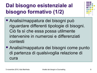 5 novembre 2010, Ada Manfreda
Dal bisogno esistenziale al
bisogno formativo (1/2)
 Analisi/mappatura dei bisogni può
riguardare differenti tipologie di bisogni.
Ciò fa sì che essa possa utilmente
intervenire in numerosi e differenziati
contesti
 Analisi/mappatura dei bisogni come punto
di partenza di qualsivoglia relazione di
cura
9Analisi dei bisogni e Counseling
 