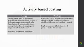 Activity based costing
Vantaggi Svantaggi
Determina un costo di prodotto più
attendibile e offre una chiave di lettura
del...