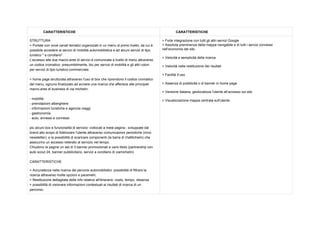 CARATTERISTICHE CARATTERISTICHE
STRUTTURA
>Portaleconnovecanalitematiciorganizzatiinunmenudiprimolivello,dacuiè
possibileaccedereaiservizidimobilitàautomobilisticaeadalcuniserviziditipo
turistico"acorollario".
L'accessoalleduemacro­areediserviziècomunicataalivellodimenuattraverso
uncodicecromatico:presumibilmente,bluperservizidimobilitàeglialtricolori
perserviziditipoturistico­commerciale.
>homepagestrutturataattraversol'usodiboxcheriprendonoilcodicecromatico
delmenu,ognunofinalizzatoadavviareunaricercacheafferiscealleprincipali
macro­areedibusinessdiviamichelin:
­mobilità
­prenotazionialberghiere
­informazionituristicheeagenziaviaggi
­gastronomia
­auto,annessieconnessi
piùalcuniboxefunzionalitàdiservizio­collocatiametàpagina­,sviluppatedal
brandalloscopodifidelizzarel'utenteattraversocomunicazioniperiodiche(invio
newsletter),elapossibilitàdiscaricarecomponenti(labarradiViaMichelin)che
assicurinounaccessoreiteratoalservizioneltempo.
Chiudonolapagineunsetdi3bannerpromozionaliavariotitolo(partnershipcon
autoscout24,bannerpubblicitario,serviziacorollariodiviamichelin)
CARATTERISTICHE
>Accuratezzanellaricercadeipercorsiautomobilistici:possibilitàdifiltrarela
ricercaattraversomolteopzionieparametri;
>Restituzionedettagliatadelleinforelativeall'itinerario:costo,tempo,distanza
>possibilitàdivisionareinformazionicontestualiairisultatidiricercadiun
percorso:
>ForteintegrazionecontuttiglialtriserviziGoogle
>Assolutapreminenzadellamappanavigabileedituttiiserviziconnessi
nell’economiadelsito
>Velocitàesemplicitàdellaricerca
>Velocitànellarestituzionedeirisultati
>Facilitàd’uso
>Assenzadipubblicitàodibannerinhomepage
>Versioneitaliana,geolocalizzal'utenteall’accessosulsito
>Visualizzazionemappacentratasull'utente
 